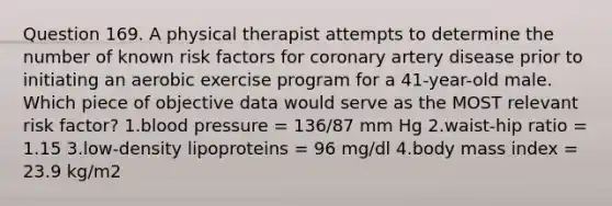 Question 169. A physical therapist attempts to determine the number of known risk factors for coronary artery disease prior to initiating an aerobic exercise program for a 41-year-old male. Which piece of objective data would serve as the MOST relevant risk factor? 1.blood pressure = 136/87 mm Hg 2.waist-hip ratio = 1.15 3.low-density lipoproteins = 96 mg/dl 4.body mass index = 23.9 kg/m2