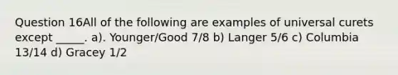 Question 16All of the following are examples of universal curets except _____. a). Younger/Good 7/8 b) Langer 5/6 c) Columbia 13/14 d) Gracey 1/2