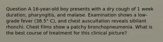 Question A 16-year-old boy presents with a dry cough of 1 week duration, pharyngitis, and malaise. Examination shows a low-grade fever (38.5° C), and chest auscultation reveals sibilant rhonchi. Chest films show a patchy bronchopneumonia. What is the best course of treatment for this clinical picture?