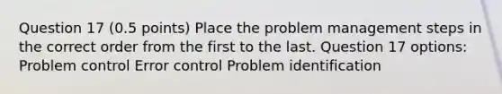 Question 17 (0.5 points) Place the problem management steps in the correct order from the first to the last. Question 17 options: Problem control Error control Problem identification