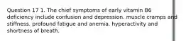 Question 17 1. The chief symptoms of early vitamin B6 deficiency include confusion and depression. muscle cramps and stiffness. profound fatigue and anemia. hyperactivity and shortness of breath.