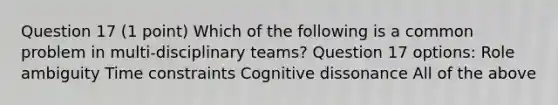 Question 17 (1 point) Which of the following is a common problem in multi-disciplinary teams? Question 17 options: Role ambiguity Time constraints Cognitive dissonance All of the above