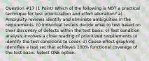 Question #17 (1 Point) Which of the following is NOT a practical technique for test prioritization and effort allocation? a) Ambiguity reviews identify and eliminate ambiguities in the requirements. b) Individual testers decide what to test based on their discovery of defects within the test basis. c) Test condition analysis involves a close reading of prioritized requirements to identify the test conditions to cover. d) Cause-effect graphing identifies a test set that achieves 100% functional coverage of the test basis. Select ONE option.