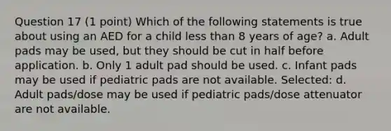 Question 17 (1 point) Which of the following statements is true about using an AED for a child less than 8 years of age? a. Adult pads may be used, but they should be cut in half before application. b. Only 1 adult pad should be used. c. Infant pads may be used if pediatric pads are not available. Selected: d. Adult pads/dose may be used if pediatric pads/dose attenuator are not available.