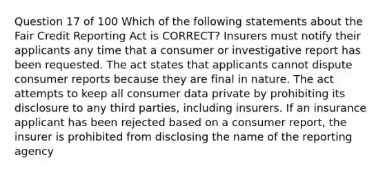 Question 17 of 100 Which of the following statements about the Fair Credit Reporting Act is CORRECT? Insurers must notify their applicants any time that a consumer or investigative report has been requested. The act states that applicants cannot dispute consumer reports because they are final in nature. The act attempts to keep all consumer data private by prohibiting its disclosure to any third parties, including insurers. If an insurance applicant has been rejected based on a consumer report, the insurer is prohibited from disclosing the name of the reporting agency