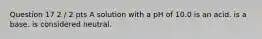 Question 17 2 / 2 pts A solution with a pH of 10.0 is an acid. is a base. is considered neutral.