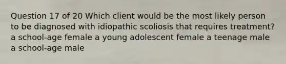 Question 17 of 20 Which client would be the most likely person to be diagnosed with idiopathic scoliosis that requires treatment? a school-age female a young adolescent female a teenage male a school-age male