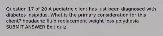 Question 17 of 20 A pediatric client has just been diagnosed with diabetes insipidus. What is the primary consideration for this client? headache fluid replacement weight loss polydipsia SUBMIT ANSWER Exit quiz