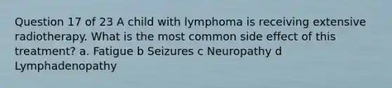 Question 17 of 23 A child with lymphoma is receiving extensive radiotherapy. What is the most common side effect of this treatment? a. Fatigue b Seizures c Neuropathy d Lymphadenopathy