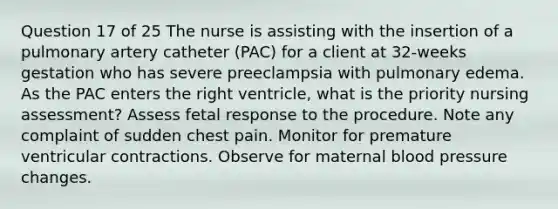 Question 17 of 25 The nurse is assisting with the insertion of a pulmonary artery catheter (PAC) for a client at 32-weeks gestation who has severe preeclampsia with pulmonary edema. As the PAC enters the right ventricle, what is the priority nursing assessment? Assess fetal response to the procedure. Note any complaint of sudden chest pain. Monitor for premature ventricular contractions. Observe for maternal blood pressure changes.