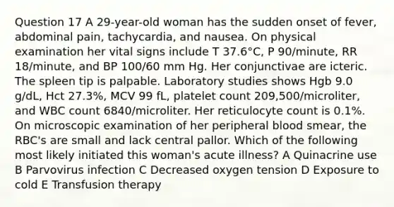 Question 17 A 29-year-old woman has the sudden onset of fever, abdominal pain, tachycardia, and nausea. On physical examination her vital signs include T 37.6°C, P 90/minute, RR 18/minute, and BP 100/60 mm Hg. Her conjunctivae are icteric. The spleen tip is palpable. Laboratory studies shows Hgb 9.0 g/dL, Hct 27.3%, MCV 99 fL, platelet count 209,500/microliter, and WBC count 6840/microliter. Her reticulocyte count is 0.1%. On microscopic examination of her peripheral blood smear, the RBC's are small and lack central pallor. Which of the following most likely initiated this woman's acute illness? A Quinacrine use B Parvovirus infection C Decreased oxygen tension D Exposure to cold E Transfusion therapy