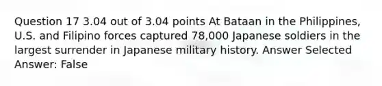 Question 17 3.04 out of 3.04 points At Bataan in the Philippines, U.S. and Filipino forces captured 78,000 Japanese soldiers in the largest surrender in Japanese military history. Answer Selected Answer: False