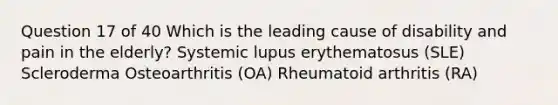 Question 17 of 40 Which is the leading cause of disability and pain in the elderly? Systemic lupus erythematosus (SLE) Scleroderma Osteoarthritis (OA) Rheumatoid arthritis (RA)