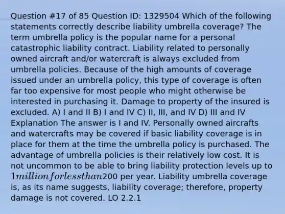 Question #17 of 85 Question ID: 1329504 Which of the following statements correctly describe liability umbrella coverage? The term umbrella policy is the popular name for a personal catastrophic liability contract. Liability related to personally owned aircraft and/or watercraft is always excluded from umbrella policies. Because of the high amounts of coverage issued under an umbrella policy, this type of coverage is often far too expensive for most people who might otherwise be interested in purchasing it. Damage to property of the insured is excluded. A) I and II B) I and IV C) II, III, and IV D) III and IV Explanation The answer is I and IV. Personally owned aircrafts and watercrafts may be covered if basic liability coverage is in place for them at the time the umbrella policy is purchased. The advantage of umbrella policies is their relatively low cost. It is not uncommon to be able to bring liability protection levels up to 1 million for less than200 per year. Liability umbrella coverage is, as its name suggests, liability coverage; therefore, property damage is not covered. LO 2.2.1