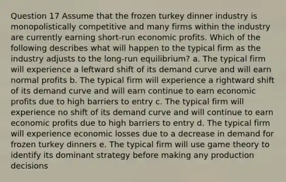 Question 17 Assume that the frozen turkey dinner industry is monopolistically competitive and many firms within the industry are currently earning short-run economic profits. Which of the following describes what will happen to the typical firm as the industry adjusts to the long-run equilibrium? a. The typical firm will experience a leftward shift of its demand curve and will earn normal profits b. The typical firm will experience a rightward shift of its demand curve and will earn continue to earn economic profits due to high barriers to entry c. The typical firm will experience no shift of its demand curve and will continue to earn economic profits due to high barriers to entry d. The typical firm will experience economic losses due to a decrease in demand for frozen turkey dinners e. The typical firm will use game theory to identify its dominant strategy before making any production decisions