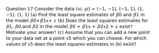 Question 17 Consider the data (𝑥𝑖, 𝑦𝑖) = (−1, −1), (−1, 1), (1, −1), (1, 1) (a) Find the least square estimates of 𝛽0 and 𝛽1 in the model 𝛽0+𝛽1𝑥+ 𝜀 (b) Does the least squares estimates for 𝛽1, 𝛽0,and 𝛽2 in the model 𝛽0 + 𝛽1𝑥 + 𝛽2𝑥2 + 𝜀 exist? Motivate your answer! (c) Assume that you can add a new point to your data set at a point 𝑥5 which you can choose. For which values of 𝑥5 does the least squares estimates in (b) exist?