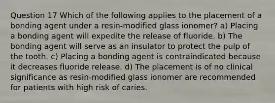 Question 17 Which of the following applies to the placement of a bonding agent under a resin-modified glass ionomer? a) Placing a bonding agent will expedite the release of fluoride. b) The bonding agent will serve as an insulator to protect the pulp of the tooth. c) Placing a bonding agent is contraindicated because it decreases fluoride release. d) The placement is of no clinical significance as resin-modified glass ionomer are recommended for patients with high risk of caries.