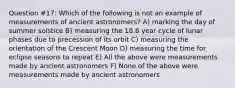 Question #17: Which of the following is not an example of measurements of ancient astronomers? A) marking the day of summer solstice B) measuring the 18.6 year cycle of lunar phases due to precession of its orbit C) measuring the orientation of the Crescent Moon D) measuring the time for eclipse seasons to repeat E) All the above were measurements made by ancient astronomers F) None of the above were measurements made by ancient astronomers