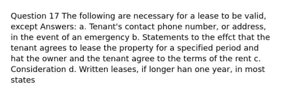 Question 17 The following are necessary for a lease to be valid, except Answers: a. Tenant's contact phone number, or address, in the event of an emergency b. Statements to the effct that the tenant agrees to lease the property for a specified period and hat the owner and the tenant agree to the terms of the rent c. Consideration d. Written leases, if longer han one year, in most states