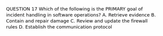 QUESTION 17 Which of the following is the PRIMARY goal of incident handling in software operations? A. Retrieve evidence B. Contain and repair damage C. Review and update the firewall rules D. Establish the communication protocol