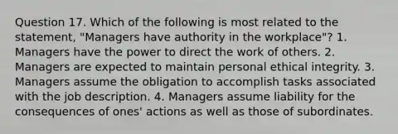 Question 17. Which of the following is most related to the statement, "Managers have authority in the workplace"? 1. Managers have the power to direct the work of others. 2. Managers are expected to maintain personal ethical integrity. 3. Managers assume the obligation to accomplish tasks associated with the job description. 4. Managers assume liability for the consequences of ones' actions as well as those of subordinates.