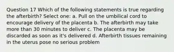 Question 17 Which of the following statements is true regarding the afterbirth? Select one: a. Pull on the umbilical cord to encourage delivery of the placenta b. The afterbirth may take more than 30 minutes to deliver c. The placenta may be discarded as soon as it's delivered d. Afterbirth tissues remaining in the uterus pose no serious problem