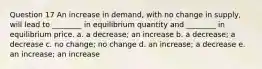 Question 17 An increase in demand, with no change in supply, will lead to ________ in equilibrium quantity and ________ in equilibrium price. a. a decrease; an increase b. a decrease; a decrease c. no change; no change d. an increase; a decrease e. an increase; an increase