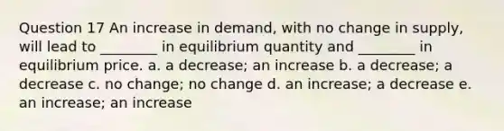 Question 17 An increase in demand, with no change in supply, will lead to ________ in equilibrium quantity and ________ in equilibrium price. a. a decrease; an increase b. a decrease; a decrease c. no change; no change d. an increase; a decrease e. an increase; an increase