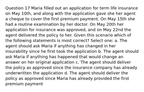 Question 17 Maria filled out an application for term life insurance on May 10th, and along with the application gave she her agent a cheque to cover the first premium payment. On May 15th she had a routine examination by her doctor. On May 20th her application for insurance was approved, and on May 22nd the agent delivered the policy to her. Given this scenario which of the following statements is most correct? Select one: a. The agent should ask Maria if anything has changed in her insurability since he first took the application b. The agent should ask Maria if anything has happened that would change an answer on her original application c. The agent should deliver the policy as approved since the insurance company has already underwritten the application d. The agent should deliver the policy as approved since Maria has already provided the first premium payment