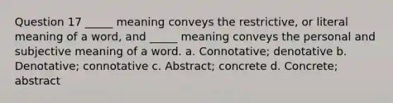 Question 17 _____ meaning conveys the restrictive, or literal meaning of a word, and _____ meaning conveys the personal and subjective meaning of a word. a. Connotative; denotative b. Denotative; connotative c. Abstract; concrete d. Concrete; abstract