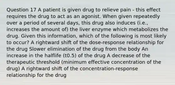 Question 17 A patient is given drug to relieve pain - this effect requires the drug to act as an agonist. When given repeatedly over a period of several days, this drug also induces (i.e., increases the amount of) the liver enzyme which metabolizes the drug. Given this information, which of the following is most likely to occur? A rightward shift of the dose-response relationship for the drug Slower elimination of the drug from the body An increase in the halflife (t0.5) of the drug A decrease of the therapeutic threshold (minimum effective concentration of the drug) A rightward shift of the concentration-response relationship for the drug