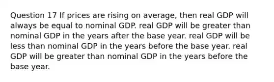 Question 17 If prices are rising on average, then real GDP will always be equal to nominal GDP. real GDP will be greater than nominal GDP in the years after the base year. real GDP will be less than nominal GDP in the years before the base year. real GDP will be greater than nominal GDP in the years before the base year.