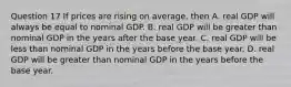 Question 17 If prices are rising on average, then A. real GDP will always be equal to nominal GDP. B. real GDP will be greater than nominal GDP in the years after the base year. C. real GDP will be less than nominal GDP in the years before the base year. D. real GDP will be greater than nominal GDP in the years before the base year.