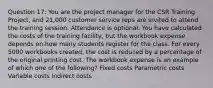 Question 17: You are the project manager for the CSR Training Project, and 21,000 customer service reps are invited to attend the training session. Attendance is optional. You have calculated the costs of the training facility, but the workbook expense depends on how many students register for the class. For every 5000 workbooks created, the cost is reduced by a percentage of the original printing cost. The workbook expense is an example of which one of the following? Fixed costs Parametric costs Variable costs Indirect costs