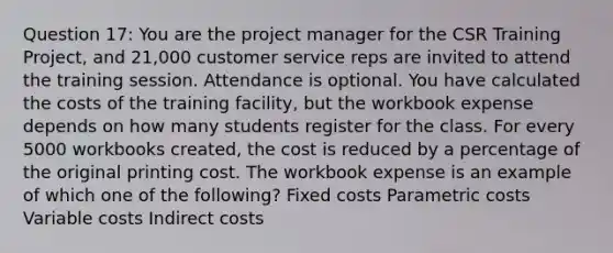 Question 17: You are the project manager for the CSR Training Project, and 21,000 customer service reps are invited to attend the training session. Attendance is optional. You have calculated the costs of the training facility, but the workbook expense depends on how many students register for the class. For every 5000 workbooks created, the cost is reduced by a percentage of the original printing cost. The workbook expense is an example of which one of the following? Fixed costs Parametric costs Variable costs Indirect costs