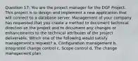 Question 17: You are the project manager for the DGF Project. This project is to design and implement a new application that will connect to a database server. Management of your company has requested that you create a method to document technical direction on the project and to document any changes or enhancements to the technical attributes of the project deliverable. Which one of the following would satisfy management's request? a, Configuration management b, Integrated change control c, Scope control d, The change management plan