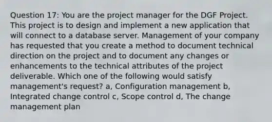 Question 17: You are the project manager for the DGF Project. This project is to design and implement a new application that will connect to a database server. Management of your company has requested that you create a method to document technical direction on the project and to document any changes or enhancements to the technical attributes of the project deliverable. Which one of the following would satisfy management's request? a, Configuration management b, Integrated change control c, Scope control d, The change management plan