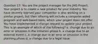 Question 17: You are the project manager for the JHG Project. Your project is to create a new product for your industry. You have recently learned your competitor is also working on a similar project, but their offering will include a computer-aided program and web-based tools, which your project does not offer. You have implemented a change request to update your project. This is an example of which of the following? a, change due to an error or omission in the initiation phase b, a change due to an external event c, A change due to an error or omission in the planning phase d, a change due to a legal issue