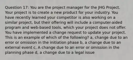 Question 17: You are the project manager for the JHG Project. Your project is to create a new product for your industry. You have recently learned your competitor is also working on a similar project, but their offering will include a computer-aided program and web-based tools, which your project does not offer. You have implemented a change request to update your project. This is an example of which of the following? a, change due to an error or omission in the initiation phase b, a change due to an external event c, A change due to an error or omission in the planning phase d, a change due to a legal issue