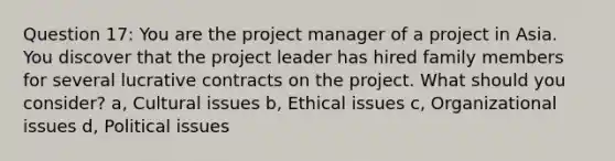 Question 17: You are the project manager of a project in Asia. You discover that the project leader has hired family members for several lucrative contracts on the project. What should you consider? a, Cultural issues b, Ethical issues c, Organizational issues d, Political issues