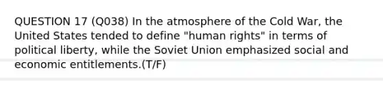 QUESTION 17 (Q038) In the atmosphere of the Cold War, the United States tended to define "human rights" in terms of political liberty, while the Soviet Union emphasized social and economic entitlements.(T/F)