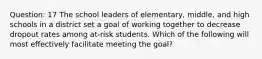 Question: 17 The school leaders of elementary, middle, and high schools in a district set a goal of working together to decrease dropout rates among at-risk students. Which of the following will most effectively facilitate meeting the goal?