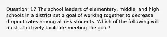 Question: 17 The school leaders of elementary, middle, and high schools in a district set a goal of working together to decrease dropout rates among at-risk students. Which of the following will most effectively facilitate meeting the goal?