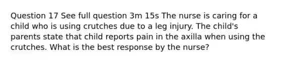 Question 17 See full question 3m 15s The nurse is caring for a child who is using crutches due to a leg injury. The child's parents state that child reports pain in the axilla when using the crutches. What is the best response by the nurse?