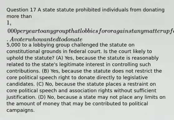 Question 17 A state statute prohibited individuals from donating more than 1,000 per year to any group that lobbies for or against any matter up for consideration before the state legislature. A voter who wanted to donate5,000 to a lobbying group challenged the statute on constitutional grounds in federal court. Is the court likely to uphold the statute? (A) Yes, because the statute is reasonably related to the state's legitimate interest in controlling such contributions. (B) Yes, because the statute does not restrict the core political speech right to donate directly to legislative candidates. (C) No, because the statute places a restraint on core political speech and association rights without sufficient justification. (D) No, because a state may not place any limits on the amount of money that may be contributed to political campaigns.