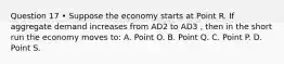 Question 17 • Suppose the economy starts at Point R. If aggregate demand increases from AD2 to AD3 , then in the short run the economy moves to: A. Point O. B. Point Q. C. Point P. D. Point S.