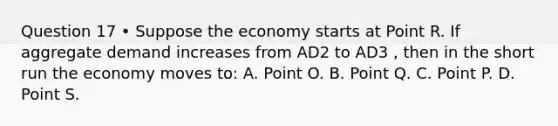 Question 17 • Suppose the economy starts at Point R. If aggregate demand increases from AD2 to AD3 , then in the short run the economy moves to: A. Point O. B. Point Q. C. Point P. D. Point S.