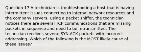 Question 17 A technician is troubleshooting a host that is having intermittent issues connecting to internal network resources and the company servers. Using a packet sniffer, the technician notices there are several TCP communications that are missing packets in sequence and need to be retransmitted. The technician receives several SYN-ACK packets with incorrect addressing. Which of the following is the MOST likely cause of these issues?