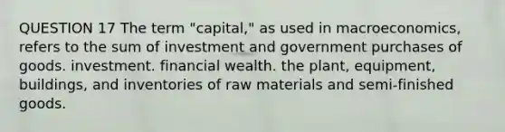 QUESTION 17 The term "capital," as used in macroeconomics, refers to the sum of investment and government purchases of goods. investment. financial wealth. the plant, equipment, buildings, and inventories of raw materials and semi-finished goods.