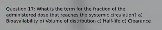 Question 17: What is the term for the fraction of the administered dose that reaches the systemic circulation? a) Bioavailability b) Volume of distribution c) Half-life d) Clearance